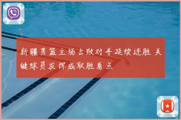新疆男篮主场击败对手延续连胜 关键球员发挥成取胜看点