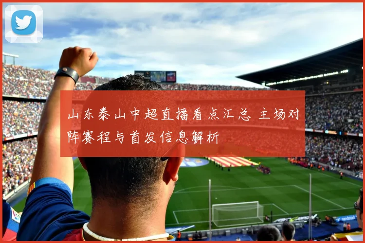 山东泰山中超直播看点汇总 主场对阵赛程与首发信息解析