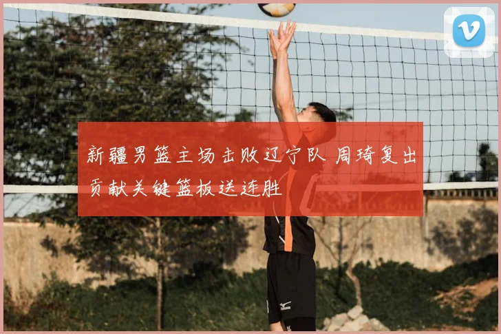 新疆男篮主场击败辽宁队 周琦复出贡献关键篮板送连胜