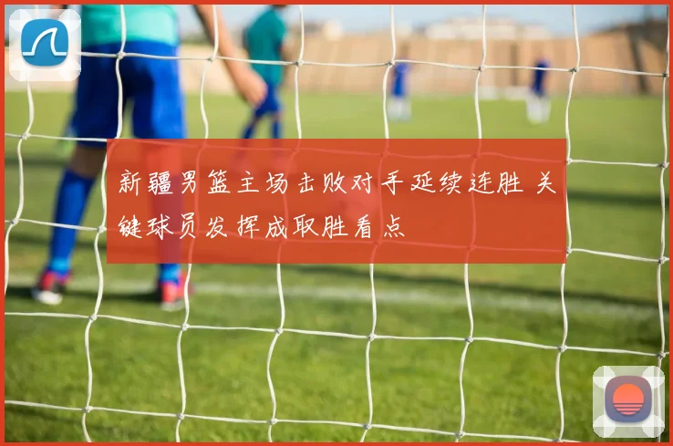 新疆男篮主场击败对手延续连胜 关键球员发挥成取胜看点