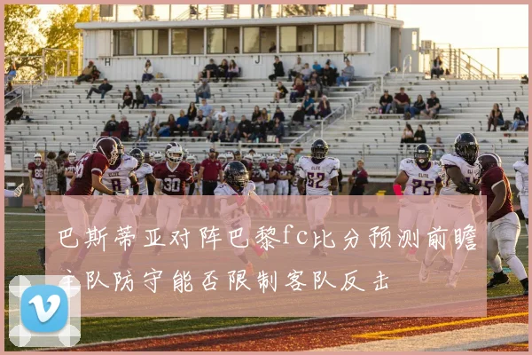 巴斯蒂亚对阵巴黎fc比分预测前瞻主队防守能否限制客队反击