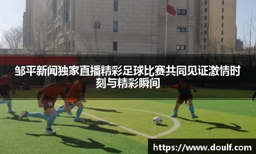 邹平新闻独家直播精彩足球比赛共同见证激情时刻与精彩瞬间