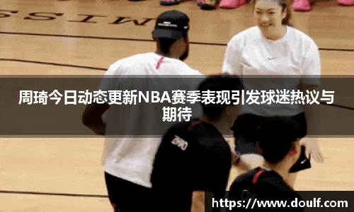周琦今日动态更新NBA赛季表现引发球迷热议与期待