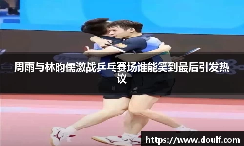 周雨与林昀儒激战乒乓赛场谁能笑到最后引发热议